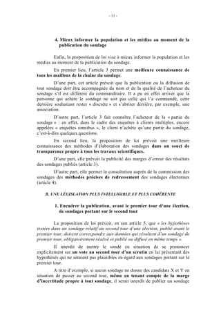 - 11 - 
4. Mieux informer la population et les médias au moment de la 
publication du sondage 
Enfin, la proposition de loi vise à mieux informer la population et les 
médias au moment de la publication du sondage. 
En premier lieu, l’article 3 permet une meilleure connaissance de 
tous les maillons de la chaîne du sondage. 
D’une part, cet article prévoit que la publication ou la diffusion de 
tout sondage doit être accompagnée du nom et de la qualité de l’acheteur du 
sondage s’il est différent du commanditaire. Il a pu en effet arriver que la 
personne qui achète le sondage ne soit pas celle qui l’a commandé, cette 
dernière souhaitant rester « discrète » et s’abriter derrière, par exemple, une 
association. 
D’autre part, l’article 3 fait connaître l’acheteur de la « partie du 
sondage » : en effet, dans le cadre des enquêtes à clients multiples, encore 
appelées « enquêtes omnibus », le client n’achète qu’une partie du sondage, 
c’est-à-dire quelques questions. 
En second lieu, la proposition de loi prévoit une meilleure 
connaissance des méthodes d’élaboration des sondages dans un souci de 
transparence propre à tous les travaux scientifiques. 
D’une part, elle prévoit la publicité des marges d’erreur des résultats 
des sondages publiés (article 3). 
D’autre part, elle permet la consultation auprès de la commission des 
sondages des méthodes précises de redressement des sondages électoraux 
(article 4). 
B. UNE LÉGISLATION PLUS INTELLIGIBLE ET PLUS COHÉRENTE 
1. Encadrer la publication, avant le premier tour d’une élection, 
de sondages portant sur le second tour 
La proposition de loi prévoit, en son article 5, que « les hypothèses 
testées dans un sondage relatif au second tour d’une élection, publié avant le 
premier tour, doivent correspondre aux données qui résultent d’un sondage de 
premier tour, obligatoirement réalisé et publié ou diffusé en même temps ». 
Il interdit de mettre le sondé en situation de se prononcer 
explicitement sur un vote au second tour d’un scrutin en lui présentant des 
hypothèses qui ne seraient pas plausibles eu égard aux sondages portant sur le 
premier tour. 
A titre d’exemple, si aucun sondage ne donne des candidats X et Y en 
situation de passer au second tour, même en tenant compte de la marge 
d’incertitude propre à tout sondage, il serait interdit de publier un sondage 
 