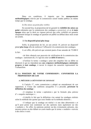 - 14 - 
Dans ces conditions, il importe que les manquements 
méthodologiques relevés par la commission soient rendus publics en même 
temps que le sondage. 
b) Des mises au point plus visibles 
En second lieu, la proposition de loi garantit la visibilité des mises au 
point ordonnées par la commission des sondages a posteriori, et ce à toute 
époque alors que le droit en vigueur prévoit que cette visibilité est garantie 
uniquement lorsque le sondage en question est publié ou diffusé deux mois avant 
un scrutin. 
3. Un dispositif pénal plus large 
Enfin, la proposition de loi, en son article 14, prévoit un dispositif 
pénal plus large afin de renforcer l’efficacité à la commission des sondages. 
A cet effet, elle prévoit que seraient punis d’une amende de 75.000 € 
le fait : 
- de faire obstacle aux pouvoirs de vérification de la commission des 
sondages : autrement dit, il s’agit de créer un délit d’entrave ; 
- d’utiliser le terme « sondage » pour des enquêtes liés au débat ou 
électoral et qui ne répondent pas aux exigences méthodologiques minimales 
propres à tout sondage, à savoir le respect du caractère représentatif de 
l’échantillon. 
II. LA POSITION DE VOTRE COMMISSION : CONFORTER LA 
PROPOSITION DE LOI 
A. PRÉCISER LA DÉFINITION DU SONDAGE 
A l’article 1er, votre commission a adopté un amendement de son 
rapporteur, à l’issue des auditions auxquelles il a procédé, précisant la 
définition du sondage : 
- il remplace le terme « opération » par la formule plus précise 
d’ « enquête statistique » ; 
- il clarifie le fait que la définition vise autant les sondages réalisés 
selon la méthode des quotas que ceux fondés sur la méthode aléatoire ; 
- il indique que le sondage est réalisé « à une date déterminée » et 
qu’il peut porter non seulement sur des opinions mais également sur des 
« souhaits ». En effet, les opinions portent sur des événements présents, des 
mesures prises ou des débats en cours tandis que le terme « souhaits » renvoie 
à des choix à venir. 
 