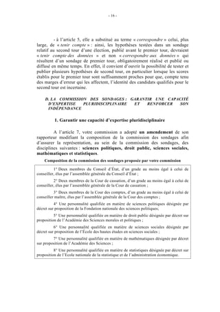 - 16 - 
- à l’article 5, elle a substitué au terme « correspondre » celui, plus 
large, de « tenir compte » : ainsi, les hypothèses testées dans un sondage 
relatif au second tour d’une élection, publié avant le premier tour, devraient 
« tenir compte des données » et non « correspondre aux données » qui 
résultent d’un sondage de premier tour, obligatoirement réalisé et publié ou 
diffusé en même temps. En effet, il convient d’ouvrir la possibilité de tester et 
publier plusieurs hypothèses de second tour, en particulier lorsque les scores 
établis pour le premier tour sont suffisamment proches pour que, compte tenu 
des marges d’erreur qui les affectent, l’identité des candidats qualifiés pour le 
second tour est incertaine. 
D. LA COMMISSION DES SONDAGES : GARANTIR UNE CAPACITÉ 
D’EXPERTISE PLURIDISCIPLINAIRE ET RENFORCER SON 
INDÉPENDANCE 
1. Garantir une capacité d’expertise pluridisciplinaire 
A l’article 7, votre commission a adopté un amendement de son 
rapporteur modifiant la composition de la commission des sondages afin 
d’assurer la représentation, au sein de la commission des sondages, des 
disciplines suivantes : sciences politiques, droit public, sciences sociales, 
mathématiques et statistiques. 
Composition de la commission des sondages proposée par votre commission 
1° Deux membres du Conseil d’État, d’un grade au moins égal à celui de 
conseiller, élus par l’assemblée générale du Conseil d’État ; 
2° Deux membres de la Cour de cassation, d’un grade au moins égal à celui de 
conseiller, élus par l’assemblée générale de la Cour de cassation ; 
3° Deux membres de la Cour des comptes, d’un grade au moins égal à celui de 
conseiller maître, élus par l’assemblée générale de la Cour des comptes ; 
4° Une personnalité qualifiée en matière de sciences politiques désignée par 
décret sur proposition de la Fondation nationale des sciences politiques; 
5° Une personnalité qualifiée en matière de droit public désignée par décret sur 
proposition de l’Académie des Sciences morales et politiques ; 
6° Une personnalité qualifiée en matière de sciences sociales désignée par 
décret sur proposition de l’École des hautes études en sciences sociales ; 
7° Une personnalité qualifiée en matière de mathématiques désignée par décret 
sur proposition de l’Académie des Sciences ; 
8° Une personnalité qualifiée en matière de statistiques désignée par décret sur 
proposition de l’Ecole nationale de la statistique et de l’administration économique. 
 