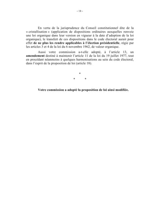 - 18 - 
En vertu de la jurisprudence du Conseil constitutionnel dite de la 
« cristallisation » (application de dispositions ordinaires auxquelles renvoie 
une loi organique dans leur version en vigueur à la date d’adoption de la loi 
organique), le transfert de ces dispositions dans le code électoral aurait pour 
effet de ne plus les rendre applicables à l’élection présidentielle, régie par 
les articles 3 et 4 de la loi du 6 novembre 1962, de valeur organique. 
Aussi votre commission a-t-elle adopté, à l’article 13, un 
amendement destiné à maintenir l’article 11 de la loi du 19 juillet 1977, tout 
en procédant néanmoins à quelques harmonisations au sein du code électoral, 
dans l’esprit de la proposition de loi (article 18). 
* 
* * 
Votre commission a adopté la proposition de loi ainsi modifiée. 
 