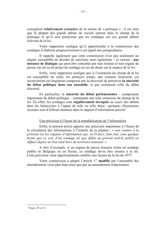 - 23 - 
conception relativement extensive de la notion de « politique » : il est clair 
que la plupart des grands débats de société entrent dans le champ de la 
politique et qu’il sera protecteur que les sondages sur ces grands débats 
relèvent de la loi. 
Votre rapporteur souligne qu’il appartiendra à la commission des 
sondages d’élaborer progressivement à cet égard une jurisprudence. 
Il rappelle également que cette commission n’est pas seulement un 
organe susceptible de décider de sanctions mais également – et surtout - une 
instance de dialogue qui peut être consultée par tout institut et tout organe de 
presse sur tel ou tel projet de sondage en cas de doute sur le respect de la loi. 
Enfin, votre rapporteur souligne que si l’extension du champ de la loi 
est susceptible de créer, les premiers temps, une certaine insécurité, cet 
inconvénient est largement compensé par la nécessité de préserver la sincérité 
du débat politique dans son ensemble, et pas seulement celle du débat 
électoral. 
En particulier, la sincérité du débat parlementaire – composante 
importante du débat politique – commande une telle extension du champ de la 
loi. En effet, les sondages sont régulièrement invoqués au cours des débats 
dans les hémicycles à l’appui de telle ou telle thèse : quelques illustrations 
récentes sont d’ailleurs données dans le rapport d’information précité1. 
Une précision à l’heure de la mondialisation de l’information 
Enfin, le présent article apporte une précision importante à l’heure de 
la circulation des informations à l’échelle de la planète : « sont soumis à la 
présente loi les organes d’information qui, en France, font état, sous quelque 
forme que ce soit, d’un sondage tel que défini au présent article publié ou 
diffusé depuis un lieu situé hors du territoire national. » 
A titre d’exemple, si un organe de presse français relaie un sondage 
publié en Belgique ou en Suisse, ce sondage devra être soumis à la loi. 
Cette précision vient opportunément combler une lacune de la loi de 1977. 
Votre commission a adopté l’article 1er modifié par l’ensemble des 
amendements visés plus haut ainsi que par un amendement rédactionnel. 
1 Pages 20 et 21. 
 