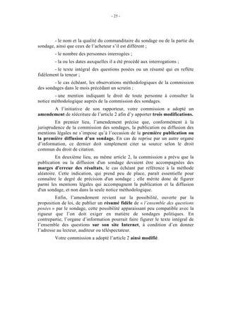 - 25 - 
- le nom et la qualité du commanditaire du sondage ou de la partie du 
sondage, ainsi que ceux de l’acheteur s’il est différent ; 
- le nombre des personnes interrogées ; 
- la ou les dates auxquelles il a été procédé aux interrogations ; 
- le texte intégral des questions posées ou un résumé qui en reflète 
fidèlement la teneur ; 
- le cas échéant, les observations méthodologiques de la commission 
des sondages dans le mois précédant un scrutin ; 
- une mention indiquant le droit de toute personne à consulter la 
notice méthodologique auprès de la commission des sondages. 
A l’initiative de son rapporteur, votre commission a adopté un 
amendement de réécriture de l’article 2 afin d’y apporter trois modifications. 
En premier lieu, l’amendement précise que, conformément à la 
jurisprudence de la commission des sondages, la publication ou diffusion des 
mentions légales ne s’impose qu’à l’occasion de la première publication ou 
la première diffusion d’un sondage. En cas de reprise par un autre organe 
d’information, ce dernier doit simplement citer sa source selon le droit 
commun du droit de citation. 
En deuxième lieu, au même article 2, la commission a prévu que la 
publication ou la diffusion d'un sondage devaient être accompagnées des 
marges d'erreur des résultats, le cas échéant par référence à la méthode 
aléatoire. Cette indication, qui prend peu de place, paraît essentielle pour 
connaître le degré de précision d'un sondage ; elle mérite donc de figurer 
parmi les mentions légales qui accompagnent la publication et la diffusion 
d'un sondage, et non dans la seule notice méthodologique. 
Enfin, l’amendement revient sur la possibilité, ouverte par la 
proposition de loi, de publier un résumé fidèle de « l’ensemble des questions 
posées » par le sondage, cette possibilité apparaissant peu compatible avec la 
rigueur que l’on doit exiger en matière de sondages politiques. En 
contrepartie, l’organe d’information pourrait faire figurer le texte intégral de 
l’ensemble des questions sur son site Internet, à condition d’en donner 
l’adresse au lecteur, auditeur ou téléspectateur. 
Votre commission a adopté l’article 2 ainsi modifié. 
 