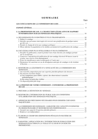 - 3 - 
SOMMAIRE 
Pages 
LES CONCLUSIONS DE LA COMMISSION DES LOIS.......................................................... 7 
EXPOSÉ GÉNÉRAL..................................................................................................................... 9 
I. LA PROPOSITION DE LOI : LA TRADUCTION LÉGISLATIVE DU RAPPORT 
D’INFORMATION SUR LES SONDAGES POLITIQUES .................................................. 10 
A. DES SONDAGES PLUS SINCÈRES ET PLUS TRANSPARENTS .......................................... 10 
1. Définir le sondage................................................................................................................... 10 
2. Interdire aux personnes interrogées de recevoir une gratification de quelque nature 
qu’elle soit .............................................................................................................................. 10 
3. Étendre le champ de la loi aux sondages politiques ................................................................ 10 
4. Mieux informer la population et les médias au moment de la publication du sondage ............ 11 
B. UNE LÉGISLATION PLUS INTELLIGIBLE ET PLUS COHÉRENTE .................................... 11 
1. Encadrer la publication, avant le premier tour d’une élection, de sondages portant 
sur le second tour ................................................................................................................... 11 
2. Conserver l’interdiction de publication de tout sondage électoral 48 heures avant le 
scrutin, sous réserve d’un aménagement................................................................................. 12 
3. Éviter les interférences entre la métropole et l’outre-mer ....................................................... 12 
4. Harmoniser les sanctions en cas de divulgation anticipée de sondages et de résultats 
d’élection ................................................................................................................................ 12 
C. RENFORCER LA LÉGITIMITÉ ET L’EFFICACITÉ DE LA COMMISSION DES 
SONDAGES .............................................................................................................................. 13 
1. Une nouvelle composition pour une expertise pluridisciplinaire des dossiers ......................... 13 
2. Des moyens d’actions élargis .................................................................................................. 13 
a) Une compétence pour établir, a priori, des observations à caractère 
méthodologique .................................................................................................................. 13 
b) Des mises au point plus visibles ......................................................................................... 14 
3. Un dispositif pénal plus large ................................................................................................. 14 
II. LA POSITION DE VOTRE COMMISSION : CONFORTER LA PROPOSITION 
DE LOI ..................................................................................................................................... 14 
A. PRÉCISER LA DÉFINITION DU SONDAGE........................................................................... 14 
B. RENFORCER L’INFORMATION DU PUBLIC SUR LES CONDITIONS 
D’ÉLABORATION DES SONDAGES POLITIQUES............................................................... 15 
C. APPORTER DES PRÉCISIONS NÉCESSAIRES POUR DISSIPER CERTAINES 
INQUIÉTUDES......................................................................................................................... 15 
D. LA COMMISSION DES SONDAGES : GARANTIR UNE CAPACITÉ D’EXPERTISE 
PLURIDISCIPLINAIRE ET RENFORCER SON INDÉPENDANCE........................................ 16 
1. Garantir une capacité d’expertise pluridisciplinaire............................................................... 16 
2. Renforcer son indépendance ................................................................................................... 17 
E. ÉLARGIR LE CHAMP DES DISPOSITIONS PÉNALES EN MATIÈRE DE 
SONDAGES .............................................................................................................................. 17 
F. GARANTIR L’APPLICATION DE L’INTERDICTION DE PUBLICATION DES 
SONDAGES ÉLECTORAUX LA VEILLE ET LE JOUR D’UN SCRUTIN 
PRÉSIDENTIEL........................................................................................................................ 17 
 