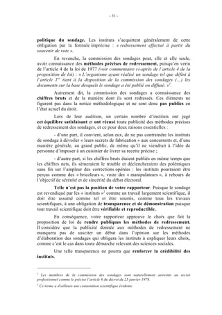 - 31 - 
politique du sondage. Les instituts s’acquittent généralement de cette 
obligation par la formule imprécise : « redressement effectué à partir du 
souvenir de vote ». 
En revanche, la commission des sondages peut, elle et elle seule, 
avoir connaissance des méthodes précises de redressement, puisqu’en vertu 
de l’article 4 de la loi de 1977 (voir commentaire ci-après de l’article 4 de la 
proposition de loi) : « L’organisme ayant réalisé un sondage tel que défini à 
l’article 1er tient à la disposition de la commission des sondages (…) les 
documents sur la base desquels le sondage a été publié ou diffusé. »1. 
Autrement dit, la commission des sondages a connaissance des 
chiffres bruts et de la manière dont ils sont redressés. Ces éléments ne 
figurent pas dans la notice méthodologique et ne sont donc pas publics en 
l’état actuel du droit. 
Lors de leur audition, un certain nombre d’instituts ont jugé 
cet équilibre satisfaisant et ont récusé toute publicité des méthodes précises 
de redressement des sondages, et ce pour deux raisons essentielles : 
- d’une part, il convient, selon eux, de ne pas contraindre les instituts 
de sondage à dévoiler « leurs secrets de fabrication » aux concurrents et, d’une 
manière générale, au grand public, de même qu’il ne viendrait à l’idée de 
personne d’imposer à un cuisinier de livrer sa recette précise ; 
- d’autre part, si les chiffres bruts étaient publiés en même temps que 
les chiffres nets, ils sèmeraient le trouble et déclencheraient des polémiques 
sans fin sur l’ampleur des corrections opérées : les instituts pourraient être 
perçus comme des « bricoleurs », voire des « manipulateurs », à rebours de 
l’objectif de sérénité et de sincérité du débat électoral. 
Telle n’est pas la position de votre rapporteur. Puisque le sondage 
est revendiqué par les « instituts »2 comme un travail largement scientifique, il 
doit être assumé comme tel et être soumis, comme tous les travaux 
scientifiques, à une obligation de transparence et de démonstration puisque 
tout travail scientifique doit être vérifiable et reproductible. 
En conséquence, votre rapporteur approuve le choix que fait la 
proposition de loi de rendre publiques les méthodes de redressement. 
Il considère que la publicité donnée aux méthodes de redressement ne 
manquera pas de susciter un débat dans l’opinion sur les méthodes 
d’élaboration des sondages qui obligera les instituts à expliquer leurs choix, 
comme c’est le cas dans toute démarche relevant des sciences sociales. 
Une telle transparence ne pourra que renforcer la crédibilité des 
instituts. 
1 Les membres de la commission des sondages sont naturellement astreints au secret 
professionnel comme le précise l’article 6 du décret du 25 janvier 1978. 
2 Ce terme a d’ailleurs une connotation scientifique évidente. 
 