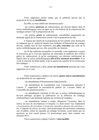 - 32 - 
Votre rapporteur estime même que la publicité prévue par la 
proposition de loi est insuffisante. 
En effet, ce texte établit une distinction entre : 
- les critères généraux de redressement, qui doivent figurer dans la 
notice méthodologique, mise en ligne sur le site Internet de la commission des 
sondages (article 3 de la proposition de loi) 
- les critères précis de redressement, consultables uniquement sur 
demande auprès de la commission (article 4 de la proposition de loi). 
L’exposé des motifs de la proposition de lois justifie cette distinction 
en indiquant que la publicité donnée aux méthodes d’élaboration du sondage 
devrait, compte tenu de leur technicité, être plus restreinte que celle de la 
notice méthodologique qui est, elle, accessible sur Internet. 
Au fil des auditions auxquelles il a procédé, votre rapporteur a acquis 
la conviction qu’il n’est pas opportun de restreindre la publicité des critères 
précis de redressement et qu’en conséquence ces derniers mériteraient de 
figurer dans la notice méthodologique afin d’être aisément accessibles. Il en 
va de la sincérité du débat public et de la qualité du contrôle de la commission 
des sondages. 
Votre commission a donc adopté un amendement présenté par votre 
rapporteur en ce sens. 
Votre commission a adopté à cet article quatre autres amendements 
sur proposition de son rapporteur : 
- un amendement d’harmonisation rédactionnelle ; 
- un amendement de coordination avec l’amendement, présenté à 
l’article 2, supprimant la possibilité de publier un « résumé fidèle de 
l’ensemble des questions posées » ; 
- un amendement clarifiant le fait que la notice méthodologique ne 
devient publique qu’après la publication ou la diffusion du sondage, 
conformément à une demande légitime des instituts de sondages ; 
- un amendement tendant à rendre obligatoire l’insertion, dans la 
notice, du taux de non-réponses à l’enquête. Le droit actuel vise simplement 
« la proportion des personnes n’ayant pas répondu à chacune des questions ». 
Or, il importe de savoir, en outre, quel pourcentage des personnes contactées 
ont, d’emblée, refusé de répondre au sondage lui-même, avant même que les 
questions ne leur soient posées. Ce pourcentage peut, dans certains cas, 
atteindre 80 %. 
Votre commission a adopté l’article 3 ainsi modifié. 
 