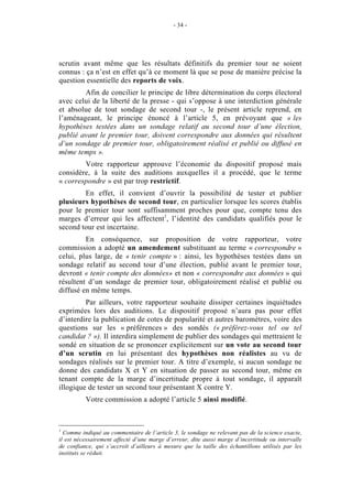 - 34 - 
scrutin avant même que les résultats définitifs du premier tour ne soient 
connus : ça n’est en effet qu’à ce moment là que se pose de manière précise la 
question essentielle des reports de voix. 
Afin de concilier le principe de libre détermination du corps électoral 
avec celui de la liberté de la presse - qui s’oppose à une interdiction générale 
et absolue de tout sondage de second tour -, le présent article reprend, en 
l’aménageant, le principe énoncé à l’article 5, en prévoyant que « les 
hypothèses testées dans un sondage relatif au second tour d’une élection, 
publié avant le premier tour, doivent correspondre aux données qui résultent 
d’un sondage de premier tour, obligatoirement réalisé et publié ou diffusé en 
même temps ». 
Votre rapporteur approuve l’économie du dispositif proposé mais 
considère, à la suite des auditions auxquelles il a procédé, que le terme 
« correspondre » est par trop restrictif. 
En effet, il convient d’ouvrir la possibilité de tester et publier 
plusieurs hypothèses de second tour, en particulier lorsque les scores établis 
pour le premier tour sont suffisamment proches pour que, compte tenu des 
marges d’erreur qui les affectent1, l’identité des candidats qualifiés pour le 
second tour est incertaine. 
En conséquence, sur proposition de votre rapporteur, votre 
commission a adopté un amendement substituant au terme « correspondre » 
celui, plus large, de « tenir compte » : ainsi, les hypothèses testées dans un 
sondage relatif au second tour d’une élection, publié avant le premier tour, 
devront « tenir compte des données» et non « correspondre aux données » qui 
résultent d’un sondage de premier tour, obligatoirement réalisé et publié ou 
diffusé en même temps. 
Par ailleurs, votre rapporteur souhaite dissiper certaines inquiétudes 
exprimées lors des auditions. Le dispositif proposé n’aura pas pour effet 
d’interdire la publication de cotes de popularité et autres baromètres, voire des 
questions sur les « préférences » des sondés (« préférez-vous tel ou tel 
candidat ? »). Il interdira simplement de publier des sondages qui mettraient le 
sondé en situation de se prononcer explicitement sur un vote au second tour 
d’un scrutin en lui présentant des hypothèses non réalistes au vu de 
sondages réalisés sur le premier tour. A titre d’exemple, si aucun sondage ne 
donne des candidats X et Y en situation de passer au second tour, même en 
tenant compte de la marge d’incertitude propre à tout sondage, il apparaît 
illogique de tester un second tour présentant X contre Y. 
Votre commission a adopté l’article 5 ainsi modifié. 
1 Comme indiqué au commentaire de l’article 3, le sondage ne relevant pas de la science exacte, 
il est nécessairement affecté d’une marge d’erreur, dite aussi marge d’incertitude ou intervalle 
de confiance, qui s’accroît d’ailleurs à mesure que la taille des échantillons utilisés par les 
instituts se réduit. 
 