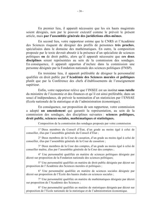 - 38 - 
En premier lieu, il apparaît nécessaire que les six hauts magistrats 
soient désignés, non par le pouvoir exécutif comme le prévoit le présent 
article, mais par l’assemblée générale des juridictions elles-mêmes. 
En second lieu, votre rapporteur estime que le CNRS et l’Académie 
des Sciences risquent de désigner des profils de personnes très proches, 
spécialisées dans le domaine des mathématiques. En outre, la composition 
proposée par le texte devrait aboutir à la présence d’un spécialiste de sciences 
politiques ou de droit public, alors qu’il apparaît nécessaire que ces deux 
disciplines soient représentées au sein de la commission des sondages. 
En conséquence, il apparaît opportun d’inclure dans la commission une 
personne désignée par la Fondation nationale des sciences politiques (FNSP). 
En troisième lieu, il apparaît préférable de désigner la personnalité 
qualifiée en droit public par l’Académie des Sciences morales et politiques 
plutôt que par la Conférence des chefs d’établissements de l’enseignement 
supérieur. 
Enfin, votre rapporteur relève que l’INSEE est un institut sous tutelle 
du ministère de l’économie et des finances et qu’il est ainsi préférable, dans un 
souci d’indépendance, de prévoir la nomination d’un statisticien par l’ENSAE 
(Ecole nationale de la statistique et de l’administration économique). 
En conséquence, sur proposition de son rapporteur, votre commission 
a adopté un amendement qui garantit la représentation, au sein de la 
commission des sondages, des disciplines suivantes : sciences politiques, 
droit public, sciences sociales, mathématiques et statistiques. 
Composition de la commission des sondages proposée par votre commission 
1° Deux membres du Conseil d’État, d’un grade au moins égal à celui de 
conseiller, élus par l’assemblée générale du Conseil d’État ; 
2° Deux membres de la Cour de cassation, d’un grade au moins égal à celui de 
conseiller, élus par l’assemblée générale de la Cour de cassation ; 
3° Deux membres de la Cour des comptes, d’un grade au moins égal à celui de 
conseiller maître, élus par l’assemblée générale de la Cour des comptes ; 
4° Une personnalité qualifiée en matière de sciences politiques désignée par 
décret sur proposition de la Fondation nationale des sciences politiques; 
5° Une personnalité qualifiée en matière de droit public désignée par décret sur 
proposition de l’Académie des Sciences morales et politiques ; 
6° Une personnalité qualifiée en matière de sciences sociales désignée par 
décret sur proposition de l’École des hautes études en sciences sociales ; 
7° Une personnalité qualifiée en matière de mathématiques désignée par décret 
sur proposition de l’Académie des Sciences ; 
8° Une personnalité qualifiée en matière de statistiques désignée par décret sur 
proposition de l’Ecole nationale de la statistique et de l’administration économique. 
 
