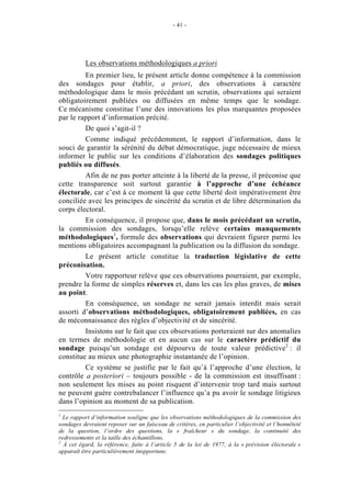 - 41 - 
Les observations méthodologiques a priori 
En premier lieu, le présent article donne compétence à la commission 
des sondages pour établir, a priori, des observations à caractère 
méthodologique dans le mois précédant un scrutin, observations qui seraient 
obligatoirement publiées ou diffusées en même temps que le sondage. 
Ce mécanisme constitue l’une des innovations les plus marquantes proposées 
par le rapport d’information précité. 
De quoi s’agit-il ? 
Comme indiqué précédemment, le rapport d’information, dans le 
souci de garantir la sérénité du débat démocratique, juge nécessaire de mieux 
informer le public sur les conditions d’élaboration des sondages politiques 
publiés ou diffusés. 
Afin de ne pas porter atteinte à la liberté de la presse, il préconise que 
cette transparence soit surtout garantie à l’approche d’une échéance 
électorale, car c’est à ce moment là que cette liberté doit impérativement être 
conciliée avec les principes de sincérité du scrutin et de libre détermination du 
corps électoral. 
En conséquence, il propose que, dans le mois précédant un scrutin, 
la commission des sondages, lorsqu’elle relève certains manquements 
méthodologiques1, formule des observations qui devraient figurer parmi les 
mentions obligatoires accompagnant la publication ou la diffusion du sondage. 
Le présent article constitue la traduction législative de cette 
préconisation. 
Votre rapporteur relève que ces observations pourraient, par exemple, 
prendre la forme de simples réserves et, dans les cas les plus graves, de mises 
au point. 
En conséquence, un sondage ne serait jamais interdit mais serait 
assorti d’observations méthodologiques, obligatoirement publiées, en cas 
de méconnaissance des règles d’objectivité et de sincérité. 
Insistons sur le fait que ces observations porteraient sur des anomalies 
en termes de méthodologie et en aucun cas sur le caractère prédictif du 
sondage puisqu’un sondage est dépourvu de toute valeur prédictive2 : il 
constitue au mieux une photographie instantanée de l’opinion. 
Ce système se justifie par le fait qu’à l’approche d’une élection, le 
contrôle a posteriori – toujours possible - de la commission est insuffisant : 
non seulement les mises au point risquent d’intervenir trop tard mais surtout 
ne peuvent guère contrebalancer l’influence qu’a pu avoir le sondage litigieux 
dans l’opinion au moment de sa publication. 
1 Le rapport d’information souligne que les observations méthodologiques de la commission des 
sondages devraient reposer sur un faisceau de critères, en particulier l’objectivité et l’honnêteté 
de la question, l’ordre des questions, la « fraîcheur » du sondage, la continuité des 
redressements et la taille des échantillons. 
2 À cet égard, la référence, faite à l’article 5 de la loi de 1977, à la « prévision électorale » 
apparaît être particulièrement inopportune. 
 