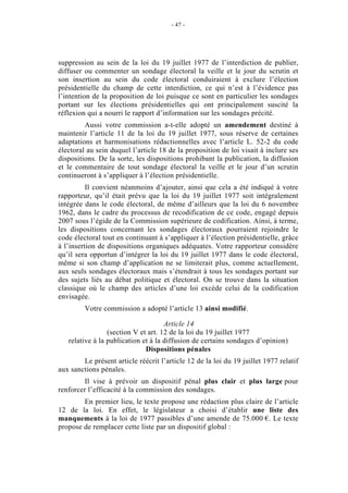 - 47 - 
suppression au sein de la loi du 19 juillet 1977 de l’interdiction de publier, 
diffuser ou commenter un sondage électoral la veille et le jour du scrutin et 
son insertion au sein du code électoral conduiraient à exclure l’élection 
présidentielle du champ de cette interdiction, ce qui n’est à l’évidence pas 
l’intention de la proposition de loi puisque ce sont en particulier les sondages 
portant sur les élections présidentielles qui ont principalement suscité la 
réflexion qui a nourri le rapport d’information sur les sondages précité. 
Aussi votre commission a-t-elle adopté un amendement destiné à 
maintenir l’article 11 de la loi du 19 juillet 1977, sous réserve de certaines 
adaptations et harmonisations rédactionnelles avec l’article L. 52-2 du code 
électoral au sein duquel l’article 18 de la proposition de loi visait à inclure ses 
dispositions. De la sorte, les dispositions prohibant la publication, la diffusion 
et le commentaire de tout sondage électoral la veille et le jour d’un scrutin 
continueront à s’appliquer à l’élection présidentielle. 
Il convient néanmoins d’ajouter, ainsi que cela a été indiqué à votre 
rapporteur, qu’il était prévu que la loi du 19 juillet 1977 soit intégralement 
intégrée dans le code électoral, de même d’ailleurs que la loi du 6 novembre 
1962, dans le cadre du processus de recodification de ce code, engagé depuis 
2007 sous l’égide de la Commission supérieure de codification. Ainsi, à terme, 
les dispositions concernant les sondages électoraux pourraient rejoindre le 
code électoral tout en continuant à s’appliquer à l’élection présidentielle, grâce 
à l’insertion de dispositions organiques adéquates. Votre rapporteur considère 
qu’il sera opportun d’intégrer la loi du 19 juillet 1977 dans le code électoral, 
même si son champ d’application ne se limiterait plus, comme actuellement, 
aux seuls sondages électoraux mais s’étendrait à tous les sondages portant sur 
des sujets liés au débat politique et électoral. On se trouve dans la situation 
classique où le champ des articles d’une loi excède celui de la codification 
envisagée. 
Votre commission a adopté l’article 13 ainsi modifié. 
Article 14 
(section V et art. 12 de la loi du 19 juillet 1977 
relative à la publication et à la diffusion de certains sondages d’opinion) 
Dispositions pénales 
Le présent article réécrit l’article 12 de la loi du 19 juillet 1977 relatif 
aux sanctions pénales. 
Il vise à prévoir un dispositif pénal plus clair et plus large pour 
renforcer l’efficacité à la commission des sondages. 
En premier lieu, le texte propose une rédaction plus claire de l’article 
12 de la loi. En effet, le législateur a choisi d’établir une liste des 
manquements à la loi de 1977 passibles d’une amende de 75.000 €. Le texte 
propose de remplacer cette liste par un dispositif global : 
 