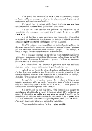 - 48 - 
« Est puni d’une amende de 75.000 € le fait de commander, réaliser 
ou laisser publier un sondage en violation des dispositions de la présente loi 
et des textes réglementaires applicables. » 
En second lieu, le présent article élargit le champ des sanctions 
pénales (amende de 75.000 €) en ajoutant deux hypothèses : 
- le fait de faire obstacle aux pouvoirs de vérification de la 
commission des sondages ; autrement dit, il s’agit de créer un délit 
d’entrave ; 
- le fait d’utiliser le terme « sondage » pour des enquêtes liés au débat 
ou électoral qui ne répondent à la définition du sondage. L’objectif recherché 
est de protéger l’appellation « sondages » souvent galvaudée. 
En effet, certaines enquêtes publiées, portant sur le débat politique ou 
électoral, sont désignées comme des « sondages » alors qu’elles ne répondent 
pas aux exigences méthodologiques minimales propres à tout sondage, à 
savoir le respect du caractère représentatif de l’échantillon. 
Ces « sondages » sont en fait de simples consultations basées sur le 
volontariat : les personnes ne sont pas sélectionnées en fonction de leur profil : 
elles décident elles-mêmes de répondre et peuvent d’ailleurs se prononcer 
plusieurs fois sur la même question. 
Ces consultations ont tendance à proliférer sous des rubriques 
diverses : « votre avis nous intéresse », « la question du jour »… 
Afin de ne pas fausser les débats, le présent article prévoit que le fait 
d’utiliser le terme « sondage » pour des enquêtes portant sur des sujets liés au 
débat politique ou électoral et ne répondant pas à la définition du sondage, 
énoncée à l’article premier, doit être pénalement sanctionné. 
Lorsqu’elles se présentent comme des sondages politiques, ces 
enquêtes donnent en effet au public l’impression fausse d’obéir à certaines 
exigences méthodologiques et de relever de la loi de 1977 alors qu’elles ne 
sont soumises à aucune règle ni à aucun contrôle. 
Sur proposition de son rapporteur, votre commission a adopté un 
amendement afin d’étendre le champ de l’amende pénale à l’hypothèse où un 
organe d’information ne publie pas une mise au point demandée par la 
commission des sondages (voir commentaire de l’article 10) ou la publie mais 
dans des conditions contraires aux prescriptions fixées par cet article, 
c’est-à-dire tardivement et/ou avec une médiocre visibilité. 
Votre commission a adopté l’article 14 ainsi modifié. 
 