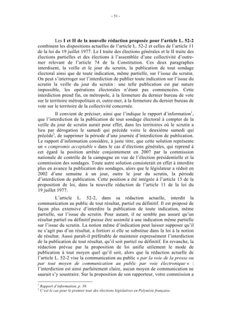 - 51 - 
Les I et II de la nouvelle rédaction proposée pour l’article L. 52-2 
combinent les dispositions actuelles de l’article L. 52-2 et celles de l’article 11 
de la loi du 19 juillet 1977. Le I traite des élections générales et le II traite des 
élections partielles et des élections à l’assemblée d’une collectivité d’outre-mer 
relevant de l’article 74 de la Constitution. Ces deux paragraphes 
interdisent, la veille et le jour du scrutin, la publication de tout sondage 
électoral ainsi que de toute indication, même partielle, sur l’issue du scrutin. 
On peut s’interroger sur l’interdiction de publier toute indication sur l’issue du 
scrutin la veille du jour du scrutin : une telle publication est par nature 
impossible, les opérations électorales n’étant pas commencées. Cette 
interdiction prend fin, en métropole, à la fermeture du dernier bureau de vote 
sur le territoire métropolitain et, outre-mer, à la fermeture du dernier bureau de 
vote sur le territoire de la collectivité concernée. 
Il convient de préciser, ainsi que l’indique le rapport d’information1, 
que l’interdiction de la publication de tout sondage électoral à compter de la 
veille du jour de scrutin aurait pour effet, dans les territoires où le scrutin a 
lieu par dérogation le samedi qui précède voire le deuxième samedi qui 
précède2, de supprimer la période d’une journée d’interdiction de publication. 
Le rapport d’information considère, à juste titre, que cette solution représente 
un « compromis acceptable » dans le cas d’élections générales, qui reprend à 
cet égard la position arrêtée conjointement en 2007 par la commission 
nationale de contrôle de la campagne en vue de l’élection présidentielle et la 
commission des sondages. Toute autre solution consisterait en effet à interdire 
plus en avance la publication des sondages, alors que le législateur a réduit en 
2002 d’une semaine à un jour, outre le jour du scrutin, la période 
d’interdiction de publication. Cette position a été intégrée à l’article 13 de la 
proposition de loi, dans la nouvelle rédaction de l’article 11 de la loi du 
19 juillet 1977. 
L’article L. 52-2, dans sa rédaction actuelle, interdit la 
communication au public de tout résultat, partiel ou définitif. Il est proposé de 
façon plus extensive d’interdire la publication de toute indication, même 
partielle, sur l’issue du scrutin. Pour autant, il ne semble pas assuré qu’un 
résultat partiel ou définitif puisse être assimilé à une indication même partielle 
sur l’issue du scrutin. La notion même d’indication peut laisser supposer qu’il 
ne s’agit pas d’un résultat, a fortiori si elle se substitue dans la loi à la notion 
de résultat. Aussi paraît-il préférable de maintenir expressément l’interdiction 
de la publication de tout résultat, qu’il soit partiel ou définitif. En revanche, la 
rédaction prévue par la proposition de loi unifie utilement le mode de 
publication à tout moyen quel qu’il soit, alors que la rédaction actuelle de 
l’article L. 52-2 vise la communication au public « par la voie de la presse ou 
par tout moyen de communication au public par voie électronique » : 
l’interdiction est ainsi parfaitement claire, aucun moyen de communication ne 
saurait s’y soustraire. Sur la proposition de son rapporteur, votre commission a 
1 Rapport d’information, p. 39. 
2 C’est le cas pour le premier tour des élections législatives en Polynésie française. 
 