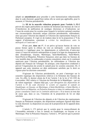 - 52 - 
adopté un amendement pour procéder à cette harmonisation rédactionnelle 
dans le code électoral, quand bien même elle ne serait pas applicable, pour le 
moment, à l’élection présidentielle. 
Le III de la nouvelle rédaction proposée pour l’article L. 52-2 
prévoit des règles particulières en matière de fermeture des bureaux de vote et 
d’interdiction de publication de sondages électoraux et d’indications sur 
l’issue du scrutin pour les scrutins pour lesquels le territoire national constitue 
une circonscription électorale unique (élection présidentielle, référendum), 
ainsi que pour l’élection des députés et l’élection des représentants français au 
Parlement européen. Il s’agit ici de traduire dans la loi la proposition n° 9 du 
rapport d’information, consistant à « éviter les interférences entre la 
métropole et l’outre-mer »1. 
D’une part, dans un 1°, il est prévu qu’aucun bureau de vote ne 
puisse fermer après la clôture du vote en métropole : cette disposition 
trouverait à s’appliquer pour les départements et collectivités d’outre-mer 
situés à l’ouest du territoire métropolitain et jusqu’à la ligne de changement de 
date (Guadeloupe, Guyane, Martinique, Saint-Barthélemy, Saint-Martin, 
Saint-Pierre-et-Miquelon, Polynésie française), ainsi que dans les bureaux de 
vote installés dans les ambassades et postes consulaires situés sur le continent 
américain pour l’élection présidentielle, les référendums et l’élection des 
députés des Français de l’étranger. En pratique, cette disposition conduirait à 
prévoir l’organisation du scrutin le samedi pour les scrutins concernés. Or, il 
apparaît que cette intention est déjà entièrement satisfaite par le droit en 
vigueur pour les élections concernées. 
S’agissant de l’élection présidentielle, on peut s’interroger sur le 
caractère organique des dispositions relatives à la fermeture des bureaux de 
vote. En effet, le dernier alinéa du II de l’article 3 de la loi n° 62-1292 du 
6 novembre 1962 relative à l’élection du Président de la République – qui est 
de valeur organique – dispose déjà que, « par dérogation aux dispositions de 
l’article L. 55 du code électoral, le scrutin est organisé le samedi en 
Guadeloupe, en Guyane, en Martinique, à Saint-Barthélemy, à Saint-Martin, à 
Saint-Pierre-et-Miquelon, en Polynésie française et dans les ambassades et les 
postes consulaires situés sur le continent américain ». Il se trouve en tout état 
de cause que, dans ce cas, l’intention de la proposition de loi est déjà 
satisfaite. 
S’agissant de l’élection des députés et de l’élection des représentants 
français au Parlement européen, des dispositions analogues figurent déjà dans 
le code électoral. La disposition en cause de la proposition de loi apparaît donc 
superflue. 
L’article L. 173 prévoit que le scrutin pour le renouvellement de 
l’Assemblée nationale a lieu le samedi en Guadeloupe, en Guyane et en 
Martinique. Pour la Polynésie française, l’article L. 397 prévoit que le premier 
1 Rapport d’information, p. 6. 
 