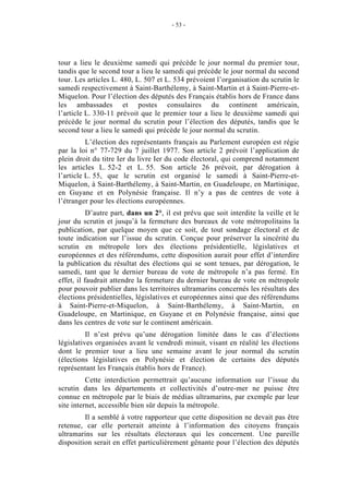 - 53 - 
tour a lieu le deuxième samedi qui précède le jour normal du premier tour, 
tandis que le second tour a lieu le samedi qui précède le jour normal du second 
tour. Les articles L. 480, L. 507 et L. 534 prévoient l’organisation du scrutin le 
samedi respectivement à Saint-Barthélemy, à Saint-Martin et à Saint-Pierre-et- 
Miquelon. Pour l’élection des députés des Français établis hors de France dans 
les ambassades et postes consulaires du continent américain, 
l’article L. 330-11 prévoit que le premier tour a lieu le deuxième samedi qui 
précède le jour normal du scrutin pour l’élection des députés, tandis que le 
second tour a lieu le samedi qui précède le jour normal du scrutin. 
L’élection des représentants français au Parlement européen est régie 
par la loi n° 77-729 du 7 juillet 1977. Son article 2 prévoit l’application de 
plein droit du titre Ier du livre Ier du code électoral, qui comprend notamment 
les articles L. 52-2 et L. 55. Son article 26 prévoit, par dérogation à 
l’article L. 55, que le scrutin est organisé le samedi à Saint-Pierre-et- 
Miquelon, à Saint-Barthélemy, à Saint-Martin, en Guadeloupe, en Martinique, 
en Guyane et en Polynésie française. Il n’y a pas de centres de vote à 
l’étranger pour les élections européennes. 
D’autre part, dans un 2°, il est prévu que soit interdite la veille et le 
jour du scrutin et jusqu’à la fermeture des bureaux de vote métropolitains la 
publication, par quelque moyen que ce soit, de tout sondage électoral et de 
toute indication sur l’issue du scrutin. Conçue pour préserver la sincérité du 
scrutin en métropole lors des élections présidentielle, législatives et 
européennes et des référendums, cette disposition aurait pour effet d’interdire 
la publication du résultat des élections qui se sont tenues, par dérogation, le 
samedi, tant que le dernier bureau de vote de métropole n’a pas fermé. En 
effet, il faudrait attendre la fermeture du dernier bureau de vote en métropole 
pour pouvoir publier dans les territoires ultramarins concernés les résultats des 
élections présidentielles, législatives et européennes ainsi que des référendums 
à Saint-Pierre-et-Miquelon, à Saint-Barthélemy, à Saint-Martin, en 
Guadeloupe, en Martinique, en Guyane et en Polynésie française, ainsi que 
dans les centres de vote sur le continent américain. 
Il n’est prévu qu’une dérogation limitée dans le cas d’élections 
législatives organisées avant le vendredi minuit, visant en réalité les élections 
dont le premier tour a lieu une semaine avant le jour normal du scrutin 
(élections législatives en Polynésie et élection de certains des députés 
représentant les Français établis hors de France). 
Cette interdiction permettrait qu’aucune information sur l’issue du 
scrutin dans les départements et collectivités d’outre-mer ne puisse être 
connue en métropole par le biais de médias ultramarins, par exemple par leur 
site internet, accessible bien sûr depuis la métropole. 
Il a semblé à votre rapporteur que cette disposition ne devait pas être 
retenue, car elle porterait atteinte à l’information des citoyens français 
ultramarins sur les résultats électoraux qui les concernent. Une pareille 
disposition serait en effet particulièrement gênante pour l’élection des députés 
 