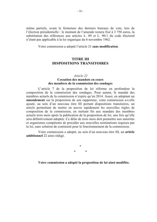 - 58 - 
même partiels, avant la fermeture des derniers bureaux de vote, lors de 
l’élection présidentielle : le montant de l’amende restera fixé à 3 750 euros, la 
substitution des références aux articles L. 89 et L. 90-1 du code électoral 
n’étant pas applicable à la loi organique du 6 novembre 1962. 
Votre commission a adopté l’article 21 sans modification. 
TITRE III 
DISPOSITIONS TRANSITOIRES 
Article 22 
Cessation des mandats en cours 
des membres de la commission des sondages 
L’article 7 de la proposition de loi réforme en profondeur la 
composition de la commission des sondages. Pour autant, le mandat des 
membres actuels de la commission n’expire qu’en 2014. Aussi, en adoptant un 
amendement sur la proposition de son rapporteur, votre commission a-t-elle 
ajouté, au sein d’un nouveau titre III portant dispositions transitoires, un 
article permettant de mettre en oeuvre rapidement les nouvelles règles de 
composition de la commission, en mettant fin aux mandats des membres 
actuels trois mois après la publication de la proposition de loi, une fois qu’elle 
sera définitivement adoptée. Ce délai de trois mois doit permettre aux autorités 
et organismes compétents de procéder aux nouvelles nominations requises par 
la loi, sans solution de continuité pour le fonctionnement de la commission. 
Votre commission a adopté, au sein d’un nouveau titre III, un article 
additionnel 22 ainsi rédigé. 
* 
* * 
Votre commission a adopté la proposition de loi ainsi modifiée. 
 