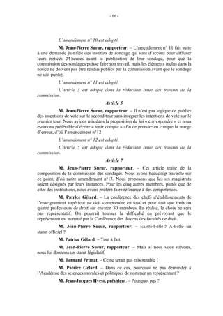 - 66 - 
L’amendement n° 10 est adopté. 
M. Jean-Pierre Sueur, rapporteur. – L’amendement n° 11 fait suite 
à une demande justifiée des instituts de sondage qui sont d’accord pour diffuser 
leurs notices 24 heures avant la publication de leur sondage, pour que la 
commission des sondages puisse faire son travail, mais les éléments inclus dans la 
notice ne doivent pas être rendus publics par la commission avant que le sondage 
ne soit publié. 
L’amendement n° 11 est adopté. 
L’article 3 est adopté dans la rédaction issue des travaux de la 
commission. 
Article 5 
M. Jean-Pierre Sueur, rapporteur. – Il n’est pas logique de publier 
des intentions de vote sur le second tour sans intégrer les intentions de vote sur le 
premier tour. Nous avions mis dans la proposition de loi « correspondre » et nous 
estimons préférable d’écrire « tenir compte » afin de prendre en compte la marge 
d’erreur, d’où l’amendement n°12 
L’amendement n° 12 est adopté. 
L’article 5 est adopté dans la rédaction issue des travaux de la 
commission. 
Article 7 
M. Jean-Pierre Sueur, rapporteur. – Cet article traite de la 
composition de la commission des sondages. Nous avons beaucoup travaillé sur 
ce point, d’où notre amendement n°13. Nous proposons que les six magistrats 
soient désignés par leurs instances. Pour les cinq autres membres, plutôt que de 
citer des institutions, nous avons préféré faire référence à des compétences. 
M. Patrice Gélard. – La conférence des chefs d’établissements de 
l’enseignement supérieur ne doit comprendre en tout et pour tout que trois ou 
quatre professeurs de droit sur environ 80 membres. En réalité, le choix ne sera 
pas représentatif. On pourrait tourner la difficulté en prévoyant que le 
représentant est nommé par la Conférence des doyens des facultés de droit. 
M. Jean-Pierre Sueur, rapporteur. – Existe-t-elle ? A-t-elle un 
statut officiel ? 
M. Patrice Gélard. – Tout à fait. 
M. Jean-Pierre Sueur, rapporteur. – Mais si nous vous suivons, 
nous lui donnons un statut législatif. 
M. Bernard Frimat. – Ce ne serait pas raisonnable ! 
M. Patrice Gélard. – Dans ce cas, pourquoi ne pas demander à 
l’Académie des sciences morales et politiques de nommer un représentant ? 
M. Jean-Jacques Hyest, président. – Pourquoi pas ? 
 