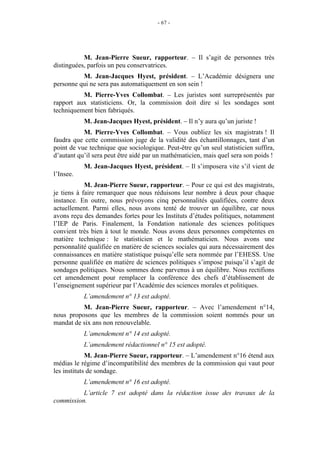 - 67 - 
M. Jean-Pierre Sueur, rapporteur. – Il s’agit de personnes très 
distinguées, parfois un peu conservatrices. 
M. Jean-Jacques Hyest, président. – L’Académie désignera une 
personne qui ne sera pas automatiquement en son sein ! 
M. Pierre-Yves Collombat. – Les juristes sont surreprésentés par 
rapport aux statisticiens. Or, la commission doit dire si les sondages sont 
techniquement bien fabriqués. 
M. Jean-Jacques Hyest, président. – Il n’y aura qu’un juriste ! 
M. Pierre-Yves Collombat. – Vous oubliez les six magistrats ! Il 
faudra que cette commission juge de la validité des échantillonnages, tant d’un 
point de vue technique que sociologique. Peut-être qu’un seul statisticien suffira, 
d’autant qu’il sera peut être aidé par un mathématicien, mais quel sera son poids ! 
M. Jean-Jacques Hyest, président. – Il s’imposera vite s’il vient de 
l’Insee. 
M. Jean-Pierre Sueur, rapporteur. – Pour ce qui est des magistrats, 
je tiens à faire remarquer que nous réduisons leur nombre à deux pour chaque 
instance. En outre, nous prévoyons cinq personnalités qualifiées, contre deux 
actuellement. Parmi elles, nous avons tenté de trouver un équilibre, car nous 
avons reçu des demandes fortes pour les Instituts d’études politiques, notamment 
l’IEP de Paris. Finalement, la Fondation nationale des sciences politiques 
convient très bien à tout le monde. Nous avons deux personnes compétentes en 
matière technique : le statisticien et le mathématicien. Nous avons une 
personnalité qualifiée en matière de sciences sociales qui aura nécessairement des 
connaissances en matière statistique puisqu’elle sera nommée par l’EHESS. Une 
personne qualifiée en matière de sciences politiques s’impose puisqu’il s’agit de 
sondages politiques. Nous sommes donc parvenus à un équilibre. Nous rectifions 
cet amendement pour remplacer la conférence des chefs d’établissement de 
l’enseignement supérieur par l’Académie des sciences morales et politiques. 
L’amendement n° 13 est adopté. 
M. Jean-Pierre Sueur, rapporteur. – Avec l’amendement n°14, 
nous proposons que les membres de la commission soient nommés pour un 
mandat de six ans non renouvelable. 
L’amendement n° 14 est adopté. 
L’amendement rédactionnel n° 15 est adopté. 
M. Jean-Pierre Sueur, rapporteur. – L’amendement n°16 étend aux 
médias le régime d’incompatibilité des membres de la commission qui vaut pour 
les instituts de sondage. 
L’amendement n° 16 est adopté. 
L’article 7 est adopté dans la rédaction issue des travaux de la 
commission. 
 