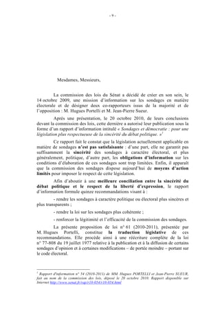 - 9 - 
EXPOSÉ GÉNÉRAL 
Mesdames, Messieurs, 
La commission des lois du Sénat a décidé de créer en son sein, le 
14 octobre 2009, une mission d’information sur les sondages en matière 
électorale et de désigner deux co-rapporteurs issus de la majorité et de 
l’opposition : M. Hugues Portelli et M. Jean-Pierre Sueur. 
Après une présentation, le 20 octobre 2010, de leurs conclusions 
devant la commission des lois, cette dernière a autorisé leur publication sous la 
forme d’un rapport d’information intitulé « Sondages et démocratie : pour une 
législation plus respectueuse de la sincérité du débat politique. »1 
Ce rapport fait le constat que la législation actuellement applicable en 
matière de sondages n’est pas satisfaisante : d’une part, elle ne garantit pas 
suffisamment la sincérité des sondages à caractère électoral, et plus 
généralement, politique, d’autre part, les obligations d’information sur les 
conditions d’élaboration de ces sondages sont trop limitées. Enfin, il apparaît 
que la commission des sondages dispose aujourd’hui de moyens d’action 
limités pour imposer le respect de cette législation. 
Afin d’aboutir à une meilleure conciliation entre la sincérité du 
débat politique et le respect de la liberté d’expression, le rapport 
d’information formule quinze recommandations visant à : 
- rendre les sondages à caractère politique ou électoral plus sincères et 
plus transparents ; 
- rendre la loi sur les sondages plus cohérente ; 
- renforcer la légitimité et l’efficacité de la commission des sondages. 
La présente proposition de loi n° 61 (2010-2011), présentée par 
M. Hugues Portelli, constitue la traduction législative de ces 
recommandations. Elle procède ainsi à une réécriture complète de la loi 
n° 77-808 du 19 juillet 1977 relative à la publication et à la diffusion de certains 
sondages d’opinion et à certaines modifications – de portée moindre – portant sur 
le code électoral. 
1 Rapport d'information n° 54 (2010-2011) de MM. Hugues PORTELLI et Jean-Pierre SUEUR, 
fait au nom de la commission des lois, déposé le 20 octobre 2010. Rapport disponible sur 
Internet http://www.senat.fr/rap/r10-054/r10-054.html 
 