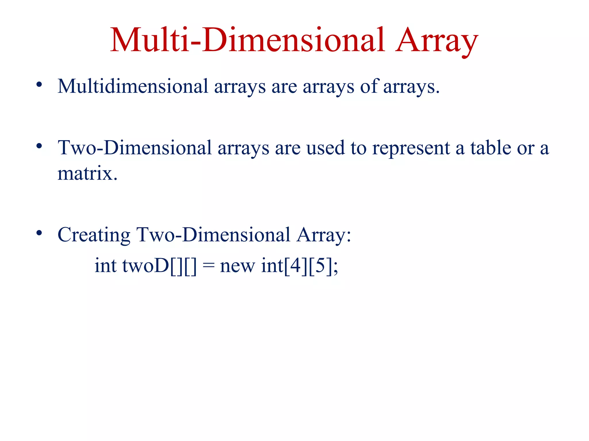 Multi-Dimensional Array
• Multidimensional arrays are arrays of arrays.
• Two-Dimensional arrays are used to represent a table or a
matrix.
• Creating Two-Dimensional Array:
int twoD[][] = new int[4][5];
 