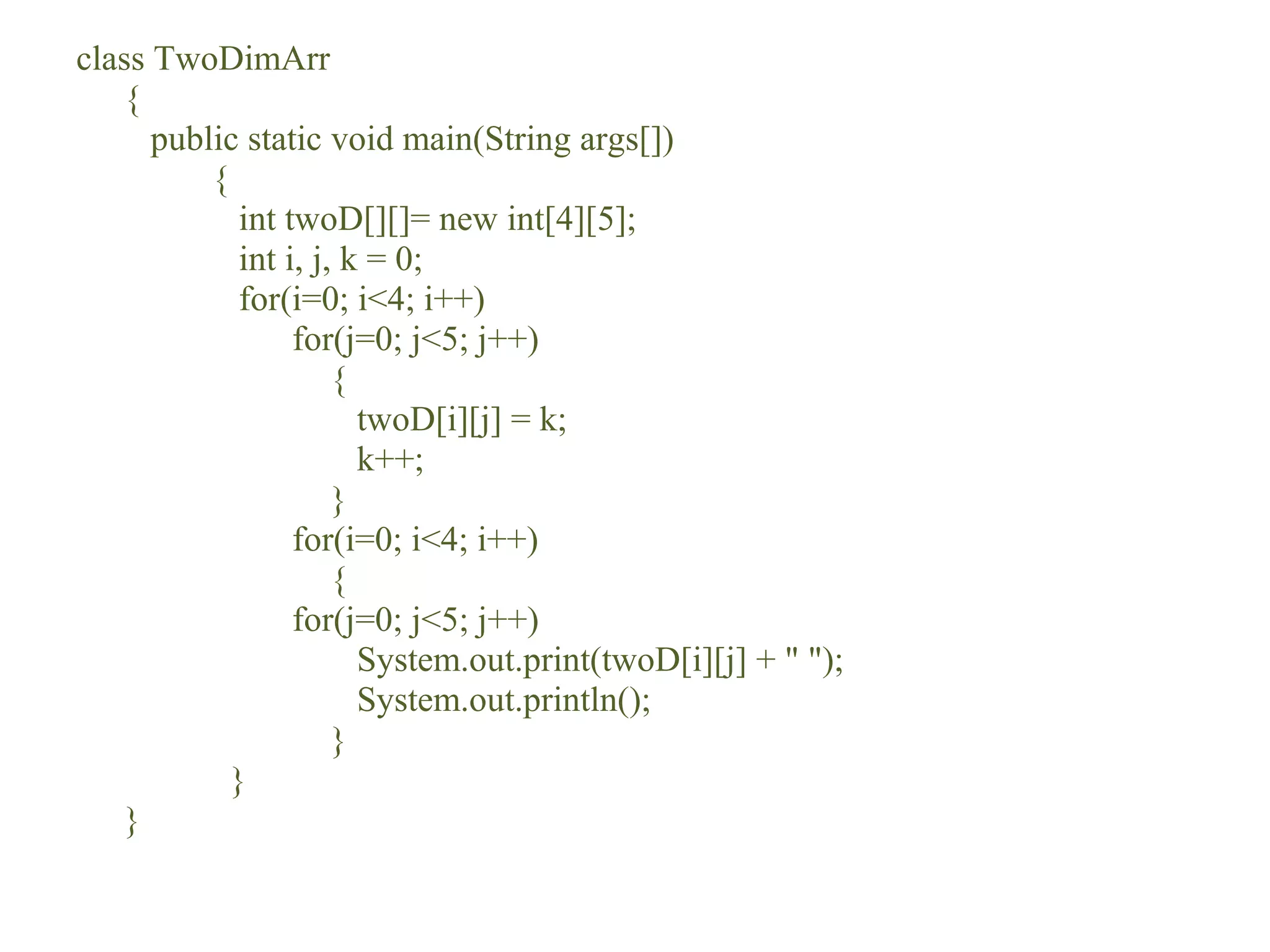 class TwoDimArr
{
public static void main(String args[])
{
int twoD[][]= new int[4][5];
int i, j, k = 0;
for(i=0; i<4; i++)
for(j=0; j<5; j++)
{
twoD[i][j] = k;
k++;
}
for(i=0; i<4; i++)
{
for(j=0; j<5; j++)
System.out.print(twoD[i][j] + " ");
System.out.println();
}
}
}
 