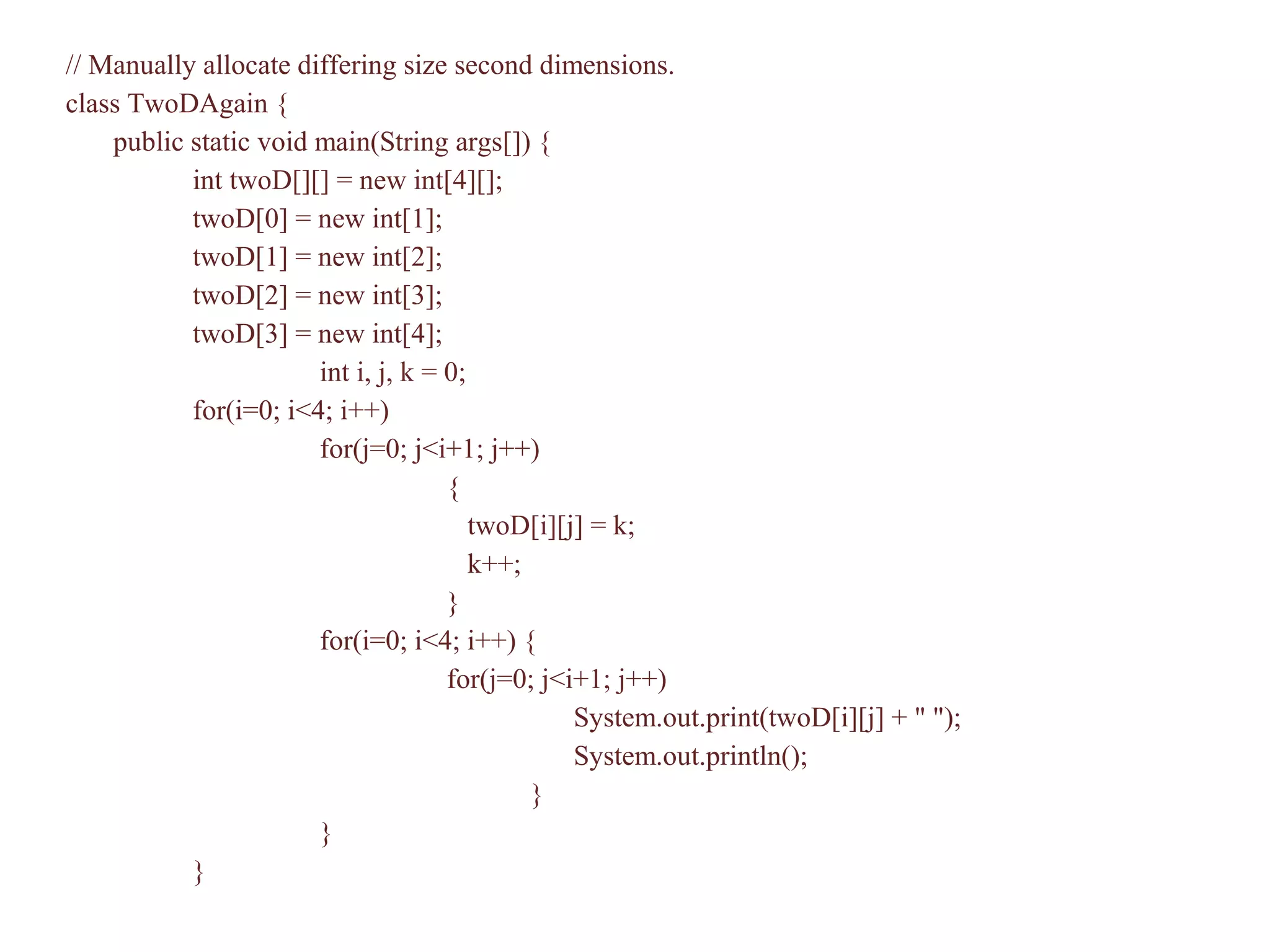 // Manually allocate differing size second dimensions.
class TwoDAgain {
public static void main(String args[]) {
int twoD[][] = new int[4][];
twoD[0] = new int[1];
twoD[1] = new int[2];
twoD[2] = new int[3];
twoD[3] = new int[4];
int i, j, k = 0;
for(i=0; i<4; i++)
for(j=0; j<i+1; j++)
{
twoD[i][j] = k;
k++;
}
for(i=0; i<4; i++) {
for(j=0; j<i+1; j++)
System.out.print(twoD[i][j] + " ");
System.out.println();
}
}
}
 