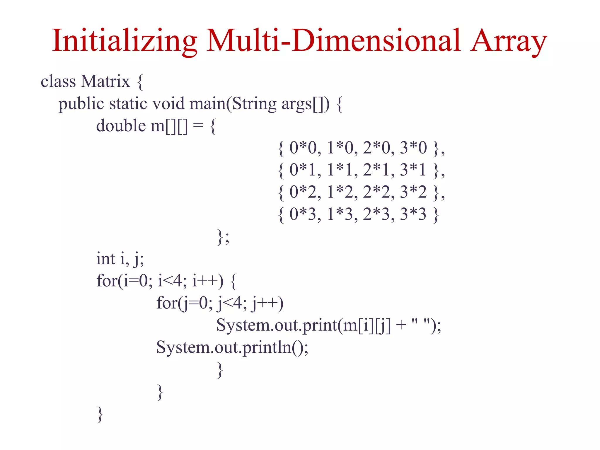 Initializing Multi-Dimensional Array
class Matrix {
public static void main(String args[]) {
double m[][] = {
{ 0*0, 1*0, 2*0, 3*0 },
{ 0*1, 1*1, 2*1, 3*1 },
{ 0*2, 1*2, 2*2, 3*2 },
{ 0*3, 1*3, 2*3, 3*3 }
};
int i, j;
for(i=0; i<4; i++) {
for(j=0; j<4; j++)
System.out.print(m[i][j] + " ");
System.out.println();
}
}
}
 