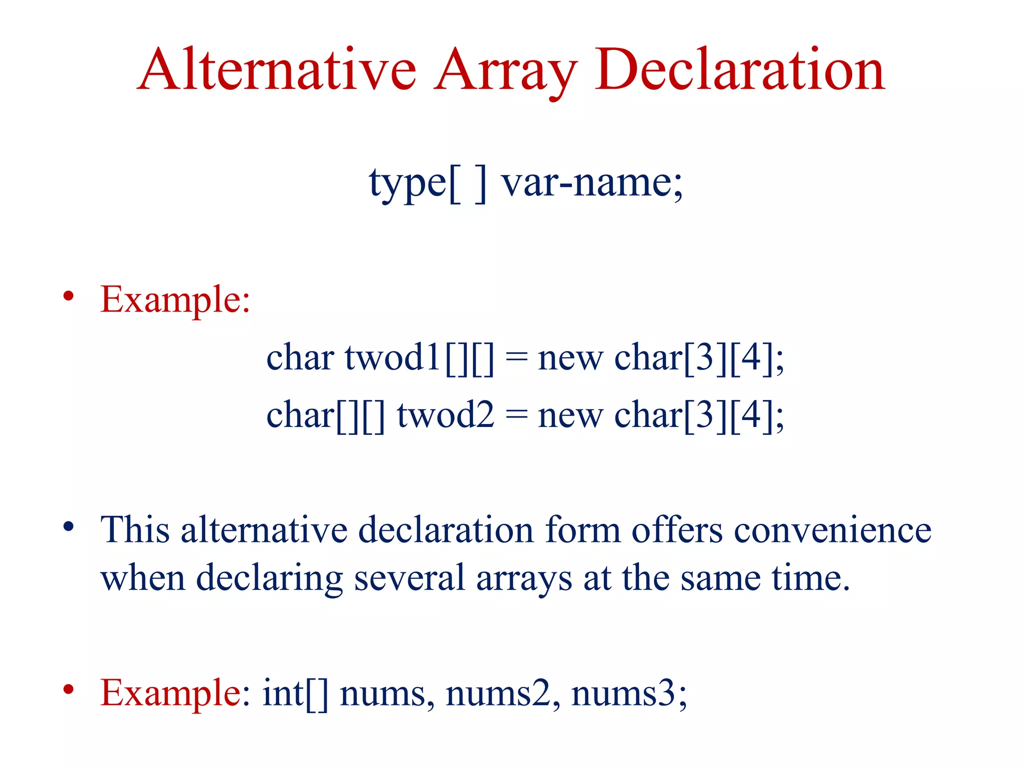 Alternative Array Declaration
type[ ] var-name;
• Example:
char twod1[][] = new char[3][4];
char[][] twod2 = new char[3][4];
• This alternative declaration form offers convenience
when declaring several arrays at the same time.
• Example: int[] nums, nums2, nums3;
 