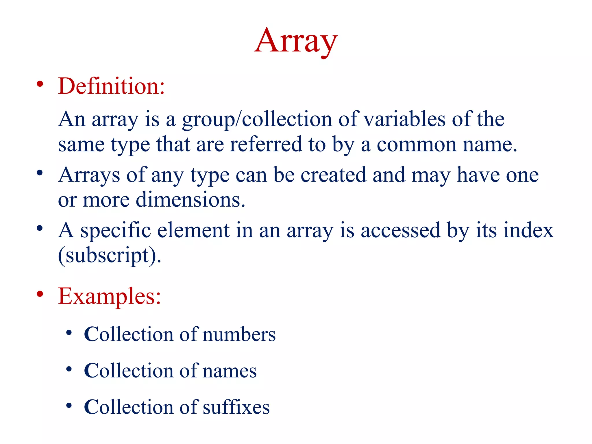 Array
• Definition:
An array is a group/collection of variables of the
same type that are referred to by a common name.
• Arrays of any type can be created and may have one
or more dimensions.
• A specific element in an array is accessed by its index
(subscript).
• Examples:
• Collection of numbers
• Collection of names
• Collection of suffixes
 