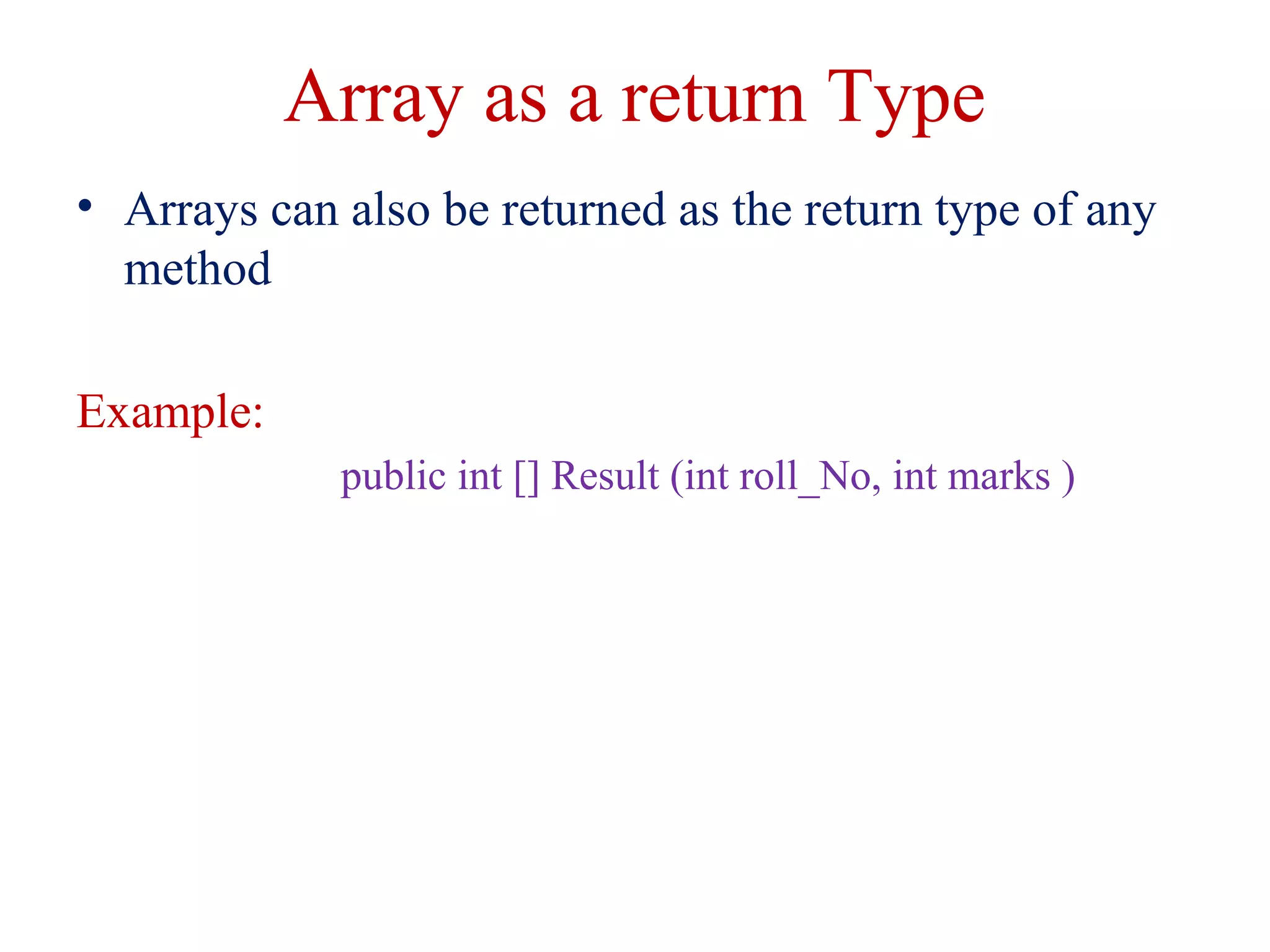 Array as a return Type
• Arrays can also be returned as the return type of any
method
Example:
public int [] Result (int roll_No, int marks )
 