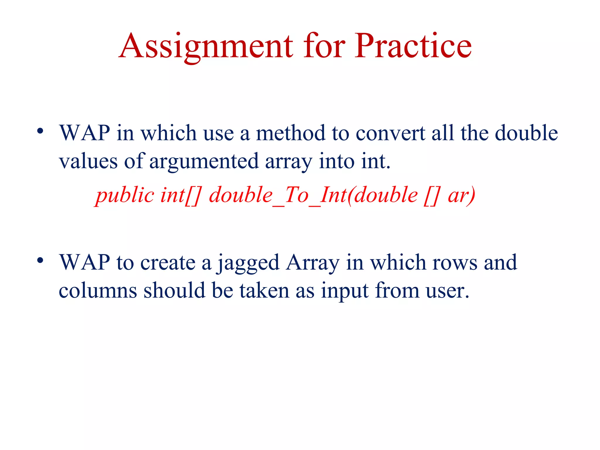 Assignment for Practice
• WAP in which use a method to convert all the double
values of argumented array into int.
public int[] double_To_Int(double [] ar)
• WAP to create a jagged Array in which rows and
columns should be taken as input from user.
 