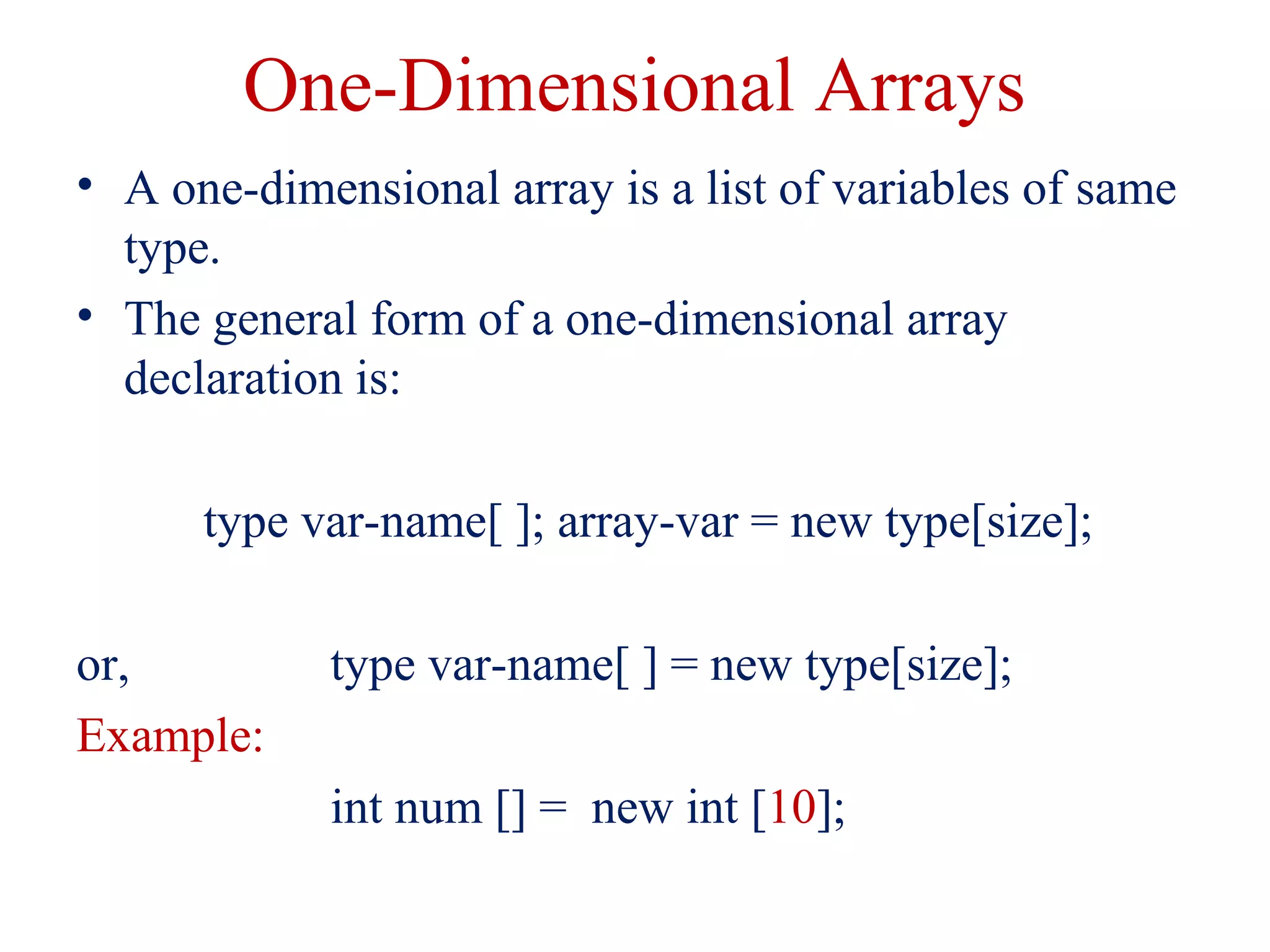 One-Dimensional Arrays
• A one-dimensional array is a list of variables of same
type.
• The general form of a one-dimensional array
declaration is:
type var-name[ ]; array-var = new type[size];
or, type var-name[ ] = new type[size];
Example:
int num [] = new int [10];
 