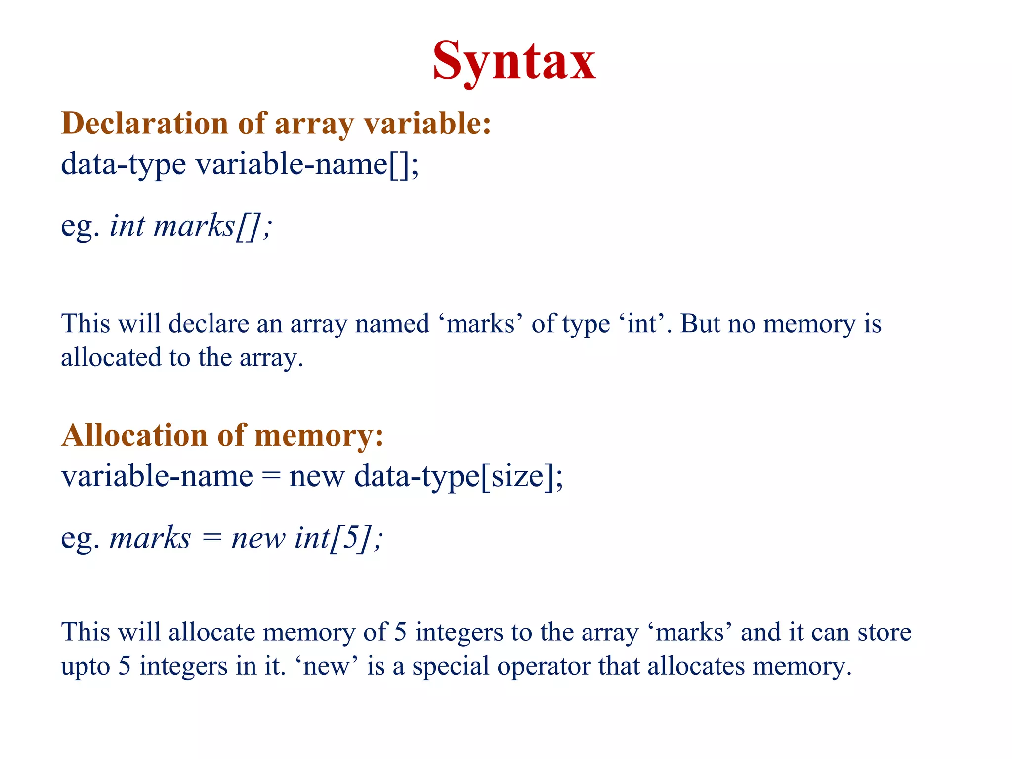 Declaration of array variable:
data-type variable-name[];
eg. int marks[];
This will declare an array named ‘marks’ of type ‘int’. But no memory is
allocated to the array.
Allocation of memory:
variable-name = new data-type[size];
eg. marks = new int[5];
This will allocate memory of 5 integers to the array ‘marks’ and it can store
upto 5 integers in it. ‘new’ is a special operator that allocates memory.
Syntax
 