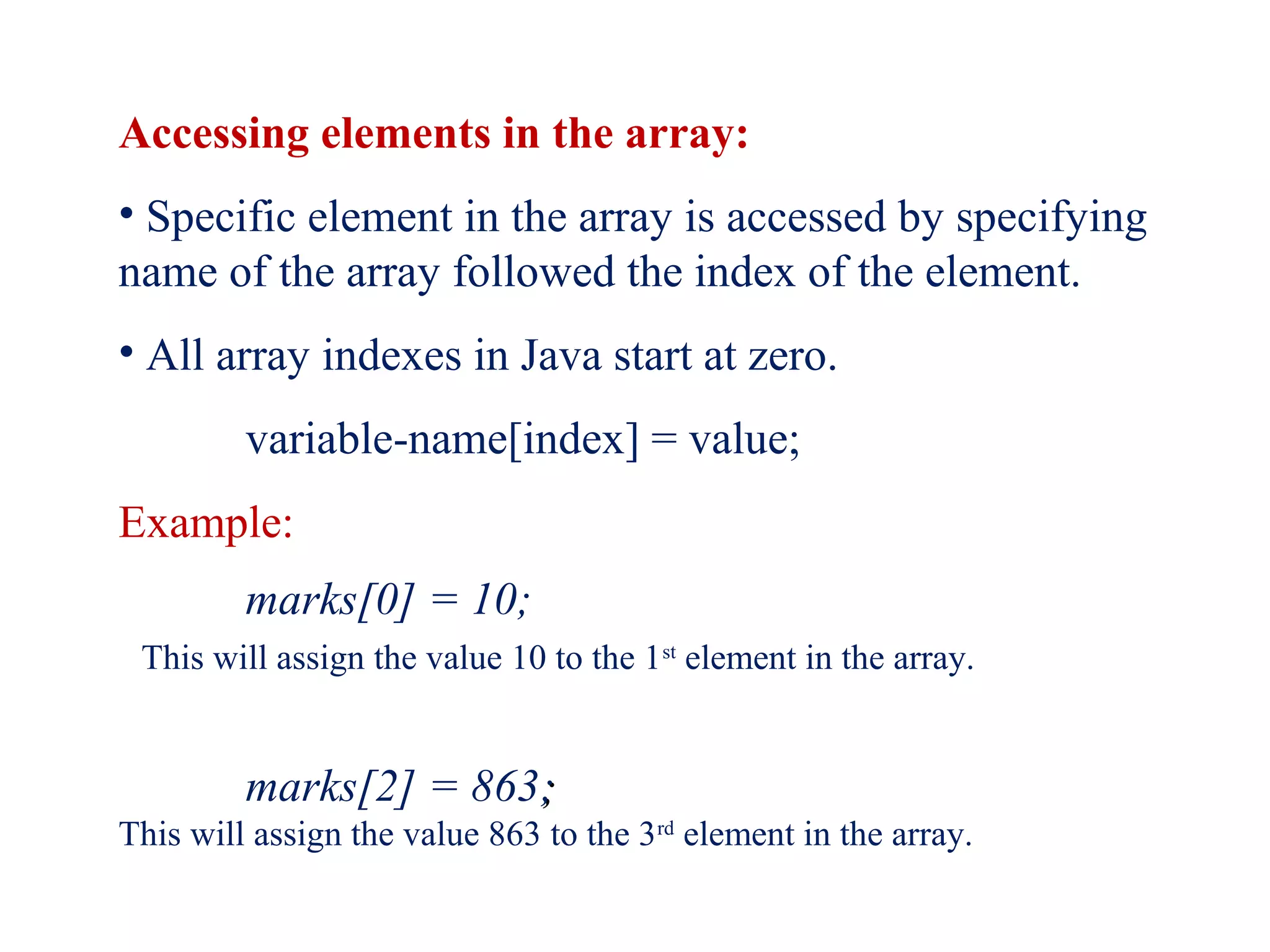 Accessing elements in the array:
• Specific element in the array is accessed by specifying
name of the array followed the index of the element.
• All array indexes in Java start at zero.
variable-name[index] = value;
Example:
marks[0] = 10;
This will assign the value 10 to the 1st
element in the array.
marks[2] = 863;;
This will assign the value 863 to the 3rd
element in the array.
 