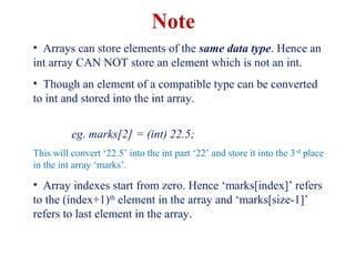 • Arrays can store elements of the same data type. Hence an
int array CAN NOT store an element which is not an int.
• Though an element of a compatible type can be converted
to int and stored into the int array.
eg. marks[2] = (int) 22.5;
This will convert ‘22.5’ into the int part ‘22’ and store it into the 3rd
place
in the int array ‘marks’.
• Array indexes start from zero. Hence ‘marks[index]’ refers
to the (index+1)th
element in the array and ‘marks[size-1]’
refers to last element in the array.
Note
 