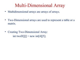 Multi-Dimensional Array
• Multidimensional arrays are arrays of arrays.
• Two-Dimensional arrays are used to represent a table or a
matrix.
• Creating Two-Dimensional Array:
int twoD[][] = new int[4][5];
 