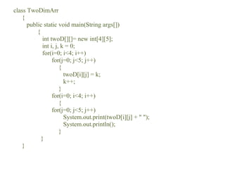 class TwoDimArr
{
public static void main(String args[])
{
int twoD[][]= new int[4][5];
int i, j, k = 0;
for(i=0; i<4; i++)
for(j=0; j<5; j++)
{
twoD[i][j] = k;
k++;
}
for(i=0; i<4; i++)
{
for(j=0; j<5; j++)
System.out.print(twoD[i][j] + " ");
System.out.println();
}
}
}
 