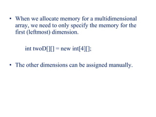 • When we allocate memory for a multidimensional
array, we need to only specify the memory for the
first (leftmost) dimension.
int twoD[][] = new int[4][];
• The other dimensions can be assigned manually.
 