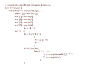 // Manually allocate differing size second dimensions.
class TwoDAgain {
public static void main(String args[]) {
int twoD[][] = new int[4][];
twoD[0] = new int[1];
twoD[1] = new int[2];
twoD[2] = new int[3];
twoD[3] = new int[4];
int i, j, k = 0;
for(i=0; i<4; i++)
for(j=0; j<i+1; j++)
{
twoD[i][j] = k;
k++;
}
for(i=0; i<4; i++) {
for(j=0; j<i+1; j++)
System.out.print(twoD[i][j] + " ");
System.out.println();
}
}
}
 