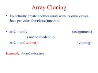 Array Cloning
• To actually create another array with its own values,
Java provides the clone()method.
• arr2 = arr1; (assignment)
is not equivalent to
arr2 = arr1.clone(); (cloning)
Example: ArrayCloning.java
 