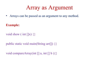 Array as Argument
• Arrays can be passed as an argument to any method.
Example:
void show ( int []x) {}
public static void main(String arr[]) {}
void compareArray(int [] a, int [] b ){}
 