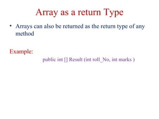 Array as a return Type
• Arrays can also be returned as the return type of any
method
Example:
public int [] Result (int roll_No, int marks )
 