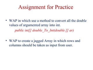 Assignment for Practice
• WAP in which use a method to convert all the double
values of argumented array into int.
public int[] double_To_Int(double [] ar)
• WAP to create a jagged Array in which rows and
columns should be taken as input from user.
 