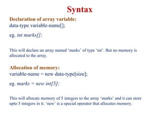 Declaration of array variable:
data-type variable-name[];
eg. int marks[];
This will declare an array named ‘marks’ of type ‘int’. But no memory is
allocated to the array.
Allocation of memory:
variable-name = new data-type[size];
eg. marks = new int[5];
This will allocate memory of 5 integers to the array ‘marks’ and it can store
upto 5 integers in it. ‘new’ is a special operator that allocates memory.
Syntax
 