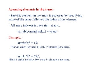 Accessing elements in the array:
• Specific element in the array is accessed by specifying
name of the array followed the index of the element.
• All array indexes in Java start at zero.
variable-name[index] = value;
Example:
marks[0] = 10;
This will assign the value 10 to the 1st
element in the array.
marks[2] = 863;;
This will assign the value 863 to the 3rd
element in the array.
 