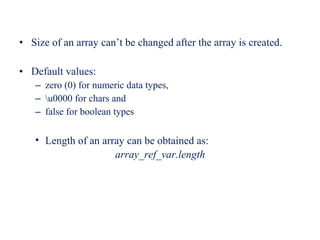• Size of an array can’t be changed after the array is created.
• Default values:
– zero (0) for numeric data types,
– u0000 for chars and
– false for boolean types
• Length of an array can be obtained as:
array_ref_var.length
 