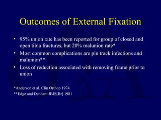 Outcomes of External Fixation
• 95% union rate has been reported for group of closed and
open tibia fractures, but 20% malunion rate*
• Most common complications are pin track infections and
malunion**
• Loss of reduction associated with removing frame prior to
union
*Anderson et al. Clin Orthop 1974
**Edge and Denham JBJS[Br] 1981
 