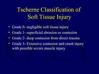 Tscherne Classification of
Soft Tissue Injury
• Grade 0- negligible soft tissue injury
• Grade 1- superficial abrasion or contusion
• Grade 2- deep contusion from direct trauma
• Grade 3- Extensive contusion and crush injury
with possible severe muscle injury
 