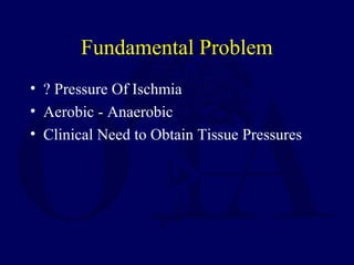Fundamental Problem
• ? Pressure Of Ischmia
• Aerobic - Anaerobic
• Clinical Need to Obtain Tissue Pressures
 