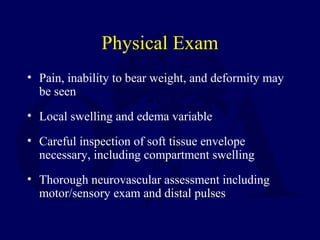 Physical Exam
• Pain, inability to bear weight, and deformity may
be seen
• Local swelling and edema variable
• Careful inspection of soft tissue envelope
necessary, including compartment swelling
• Thorough neurovascular assessment including
motor/sensory exam and distal pulses
 