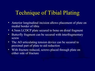 Technique of Tibial Plating
• Anterior longitudinal incision allows placement of plate on
medial border of tibia
• 4.5mm LCDCP plate secured to bone on distal fragment
• Butterfly fragment can be secured with interfragmentary
screw
• The AO articulating tension device can be secured to
proximal part of plate to aid reduction
• With fracture reduced, screws placed through plate on
either side of fracture
 