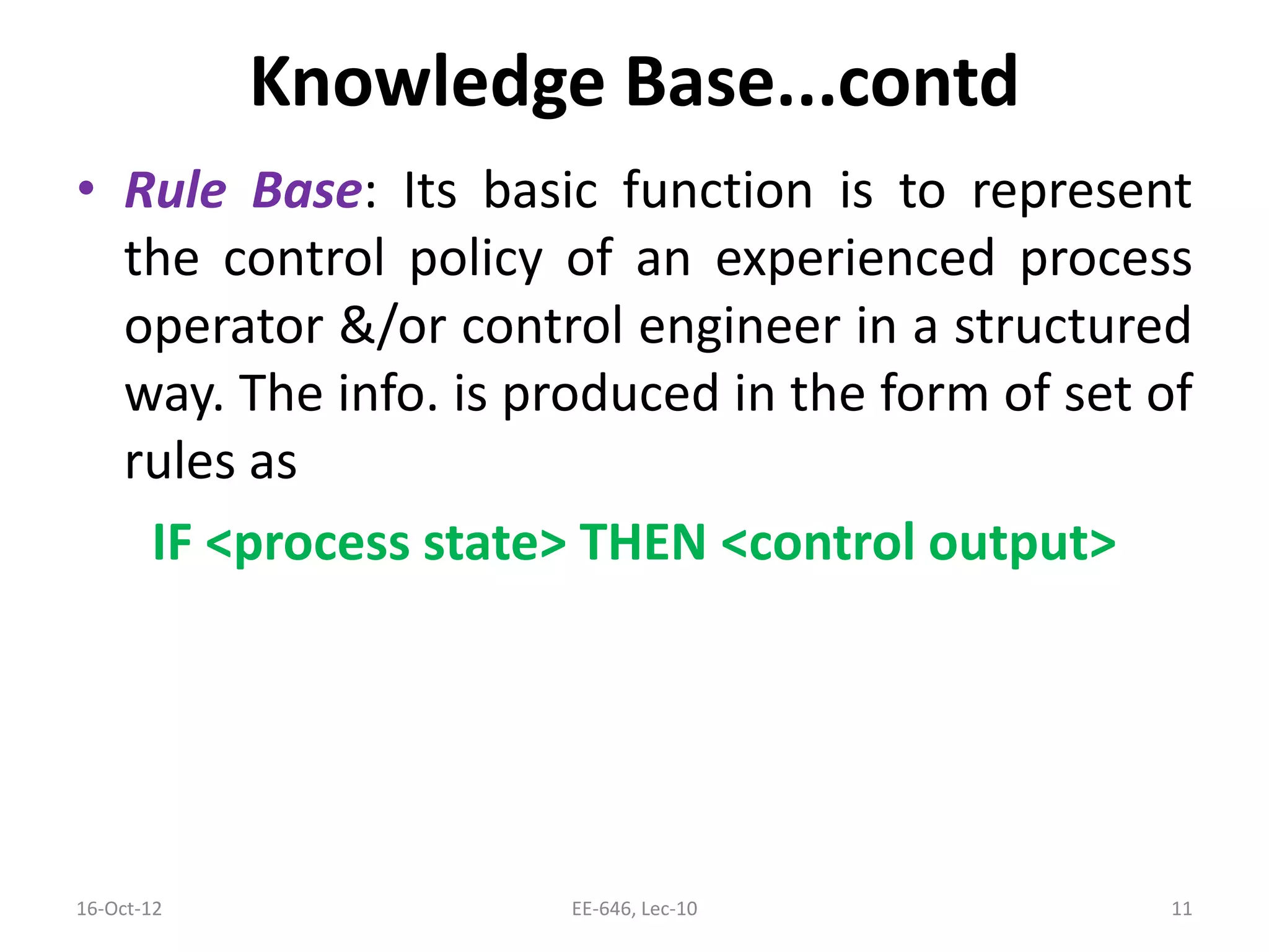 Knowledge Base...contd
• Rule Base: Its basic function is to represent
the control policy of an experienced process
operator &/or control engineer in a structured
way. The info. is produced in the form of set of
rules as
IF <process state> THEN <control output>
16-Oct-12 EE-646, Lec-10 11
 